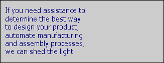 If you need assistance to
determine the best way
to design your product, 
automate manufacturing
and assembly processes, 
we can shed the light